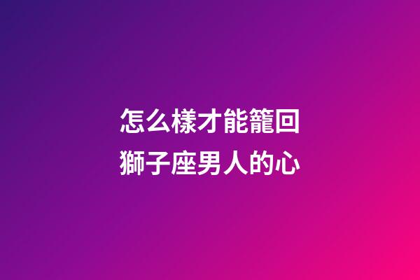 怎么樣才能籠回獅子座男人的心-第1張-星座運勢-玄機派