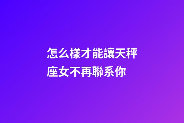 怎么樣才能讓天秤座女不再聯系你
