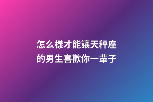 怎么樣才能讓天秤座的男生喜歡你一輩子-第1張-星座運勢-玄機派