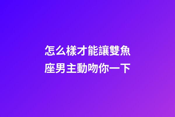 怎么樣才能讓雙魚座男主動吻你一下-第1張-星座運勢-玄機派