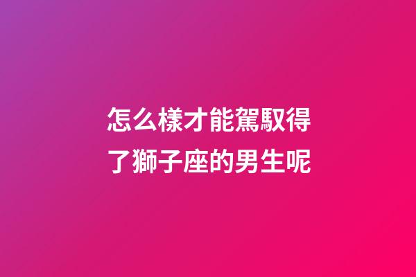 怎么樣才能駕馭得了獅子座的男生呢-第1張-星座運(yùn)勢-玄機(jī)派