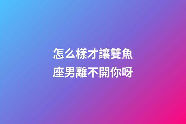 怎么樣才讓雙魚座男離不開你呀-第1張-星座運(yùn)勢-玄機(jī)派