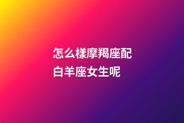 怎么樣摩羯座配白羊座女生呢-第1張-星座運勢-玄機派