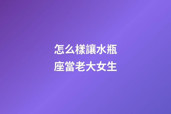 怎么樣讓水瓶座當老大女生-第1張-星座運勢-玄機派
