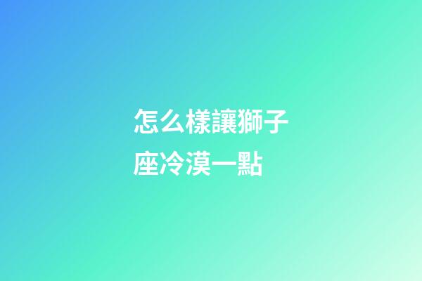 怎么樣讓獅子座冷漠一點-第1張-星座運勢-玄機派