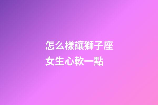 怎么樣讓獅子座女生心軟一點-第1張-星座運勢-玄機派