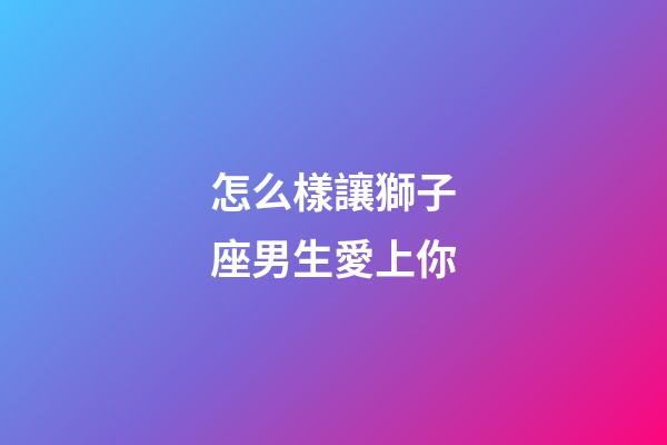 怎么樣讓獅子座男生愛上你