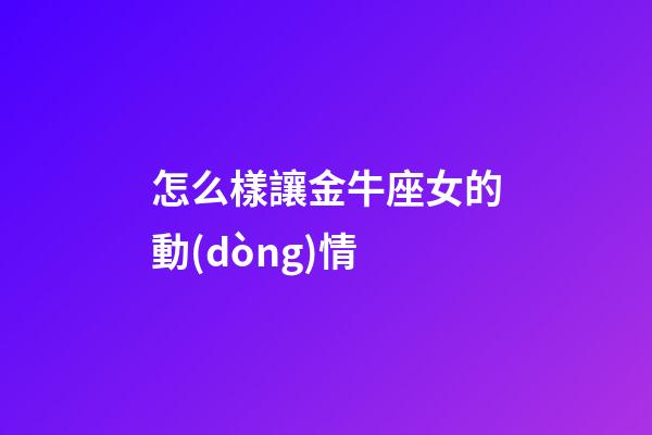 怎么樣讓金牛座女的動(dòng)情