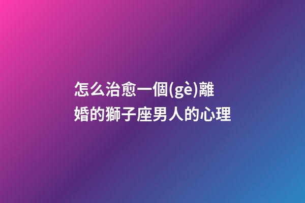 怎么治愈一個(gè)離婚的獅子座男人的心理-第1張-星座運(yùn)勢-玄機(jī)派