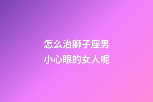 怎么治獅子座男小心眼的女人呢-第1張-星座運勢-玄機派