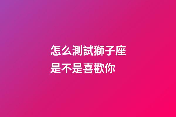 怎么測試獅子座是不是喜歡你-第1張-星座運勢-玄機派
