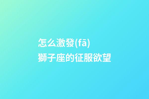 怎么激發(fā)獅子座的征服欲望