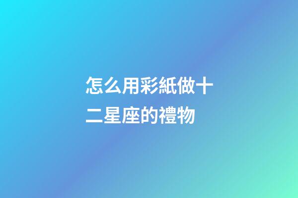 怎么用彩紙做十二星座的禮物-第1張-星座運勢-玄機派
