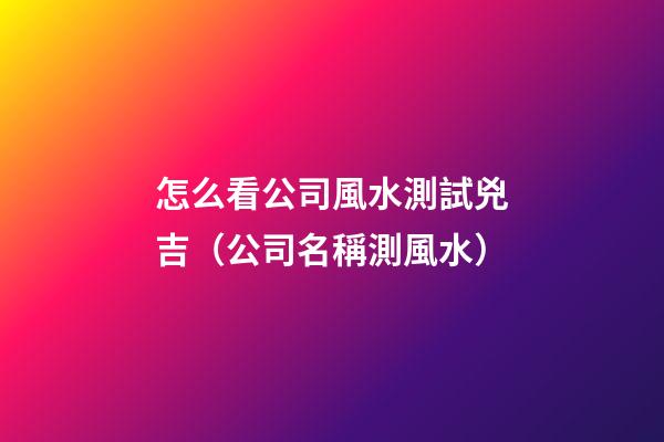 怎么看公司風水測試兇吉（公司名稱測風水）
