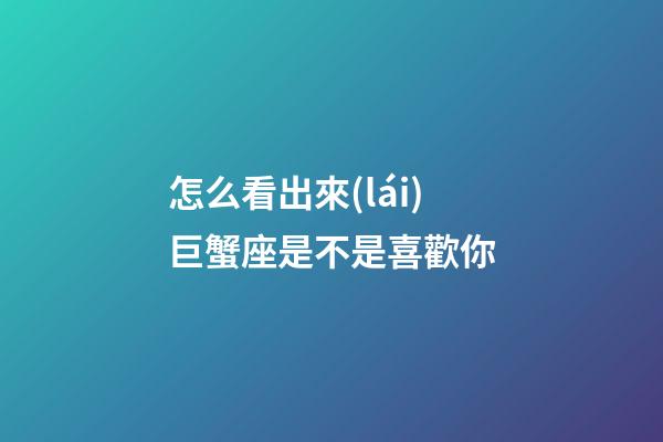 怎么看出來(lái)巨蟹座是不是喜歡你-第1張-星座運(yùn)勢(shì)-玄機(jī)派