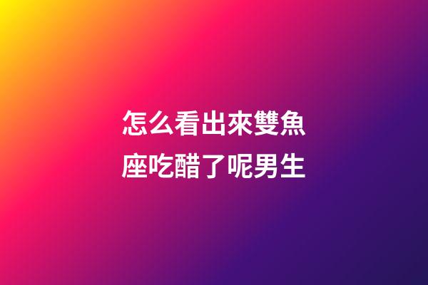 怎么看出來雙魚座吃醋了呢男生-第1張-星座運勢-玄機派