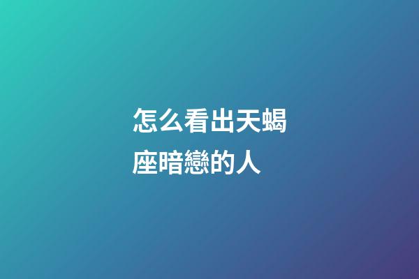 怎么看出天蝎座暗戀的人-第1張-星座運勢-玄機派