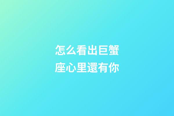 怎么看出巨蟹座心里還有你
