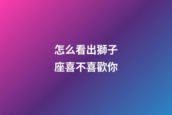 怎么看出獅子座喜不喜歡你-第1張-星座運(yùn)勢(shì)-玄機(jī)派