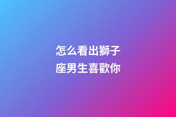 怎么看出獅子座男生喜歡你-第1張-星座運勢-玄機派