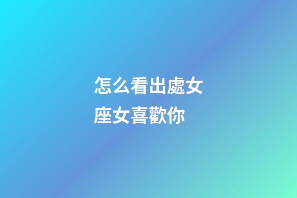 怎么看出處女座女喜歡你-第1張-星座運勢-玄機派