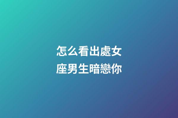 怎么看出處女座男生暗戀你-第1張-星座運勢-玄機派