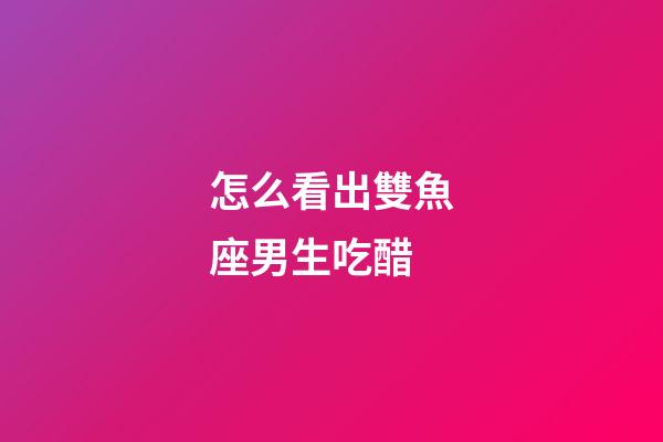 怎么看出雙魚座男生吃醋-第1張-星座運勢-玄機派