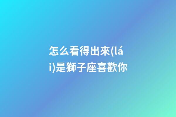怎么看得出來(lái)是獅子座喜歡你