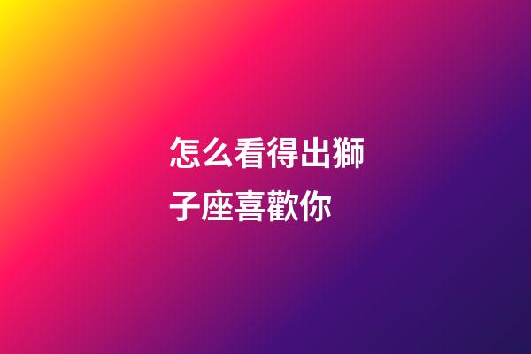 怎么看得出獅子座喜歡你-第1張-星座運勢-玄機派