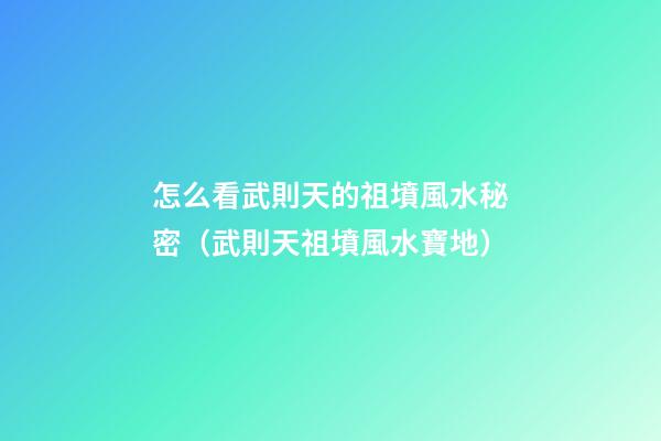 怎么看武則天的祖墳風水秘密（武則天祖墳風水寶地）