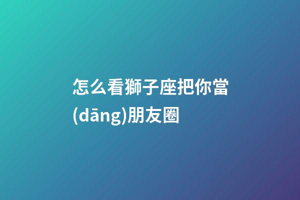 怎么看獅子座把你當(dāng)朋友圈