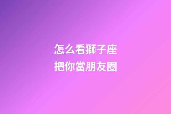 怎么看獅子座把你當朋友圈-第1張-星座運勢-玄機派