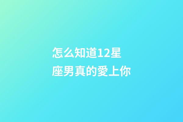 怎么知道12星座男真的愛上你-第1張-星座運勢-玄機派