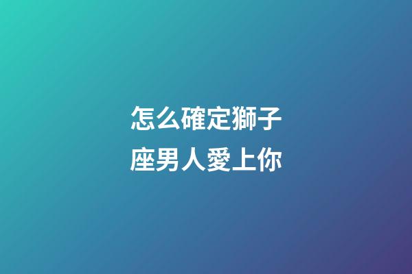 怎么確定獅子座男人愛上你-第1張-星座運勢-玄機派