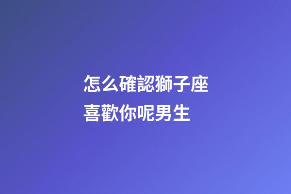 怎么確認獅子座喜歡你呢男生-第1張-星座運勢-玄機派