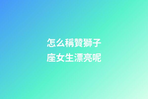 怎么稱贊獅子座女生漂亮呢-第1張-星座運勢-玄機派