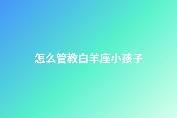 怎么管教白羊座小孩子-第1張-星座運勢-玄機派
