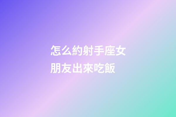 怎么約射手座女朋友出來吃飯-第1張-星座運(yùn)勢-玄機(jī)派