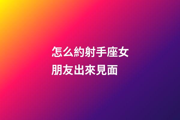 怎么約射手座女朋友出來見面