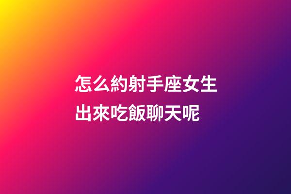 怎么約射手座女生出來吃飯聊天呢