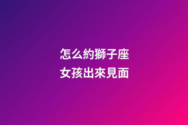 怎么約獅子座女孩出來見面-第1張-星座運勢-玄機派