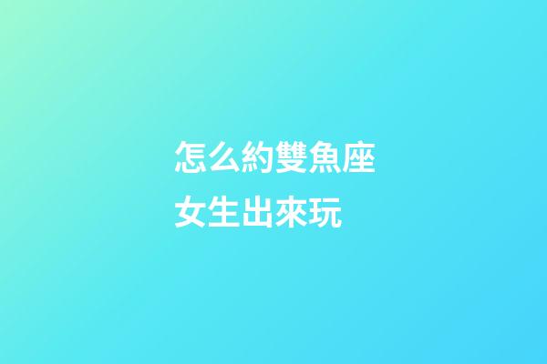 怎么約雙魚座女生出來玩-第1張-星座運勢-玄機派