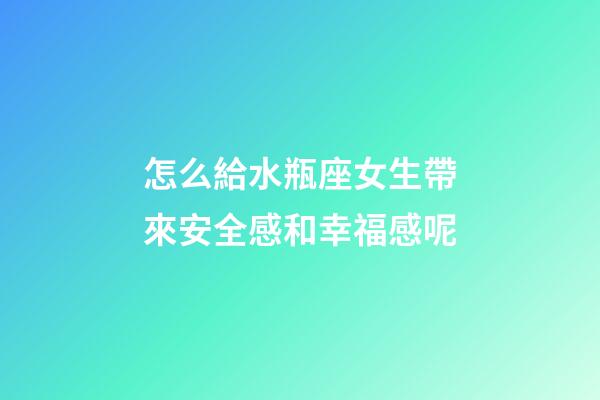 怎么給水瓶座女生帶來安全感和幸福感呢-第1張-星座運勢-玄機派