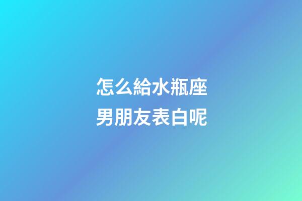 怎么給水瓶座男朋友表白呢-第1張-星座運勢-玄機派
