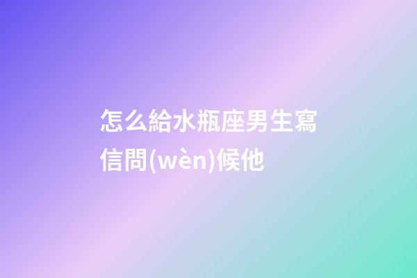 怎么給水瓶座男生寫信問(wèn)候他