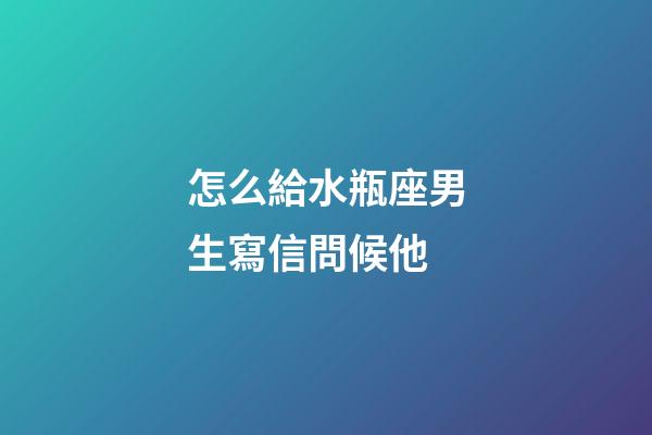 怎么給水瓶座男生寫信問候他