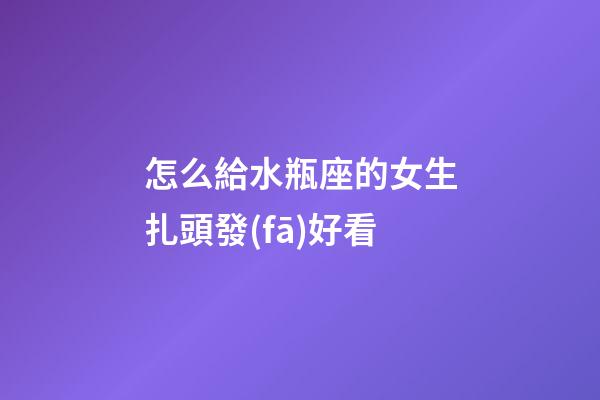 怎么給水瓶座的女生扎頭發(fā)好看