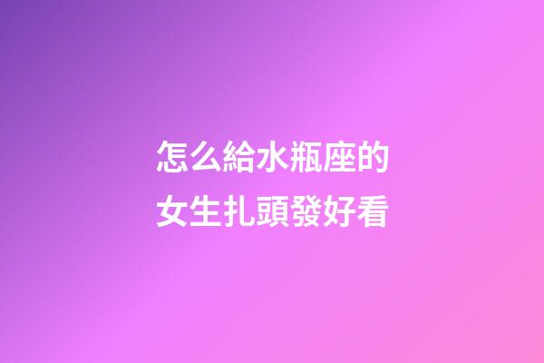 怎么給水瓶座的女生扎頭發好看