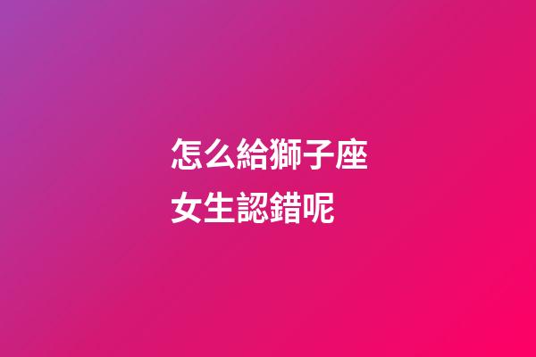 怎么給獅子座女生認錯呢-第1張-星座運勢-玄機派
