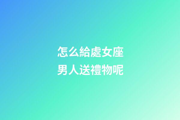 怎么給處女座男人送禮物呢-第1張-星座運勢-玄機派